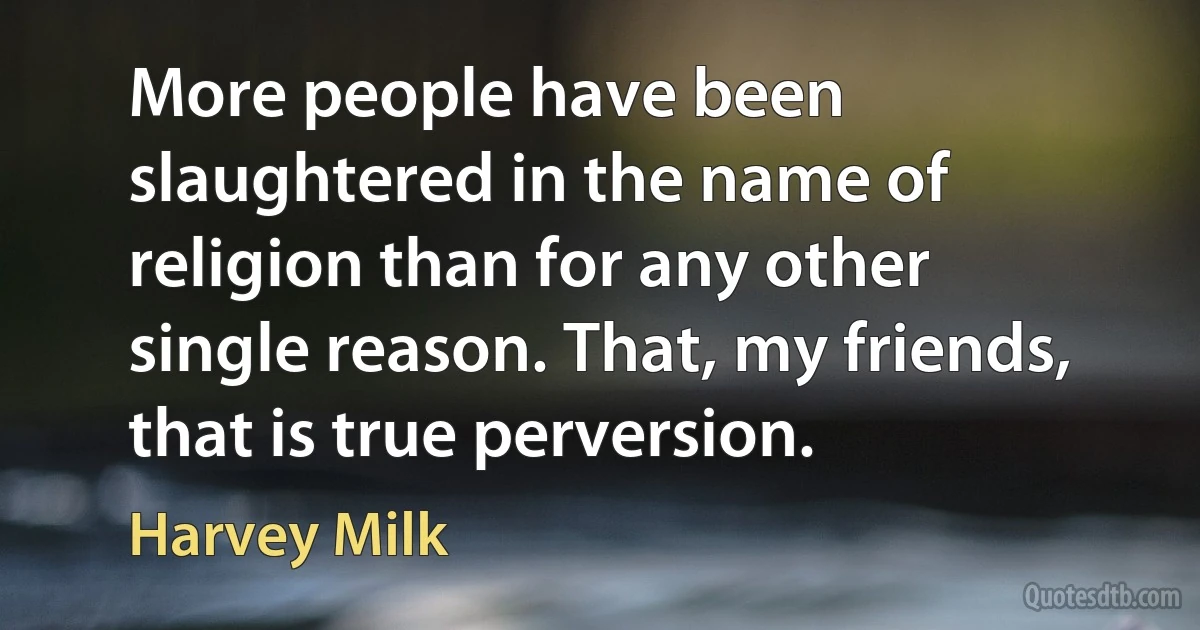 More people have been slaughtered in the name of religion than for any other single reason. That, my friends, that is true perversion. (Harvey Milk)