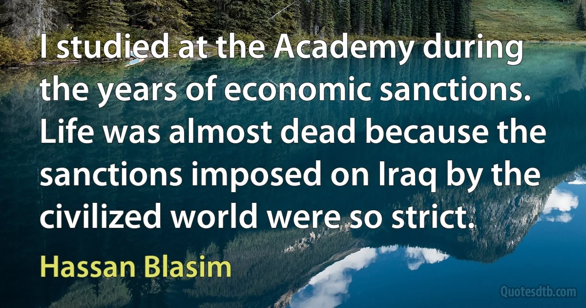 I studied at the Academy during the years of economic sanctions. Life was almost dead because the sanctions imposed on Iraq by the civilized world were so strict. (Hassan Blasim)