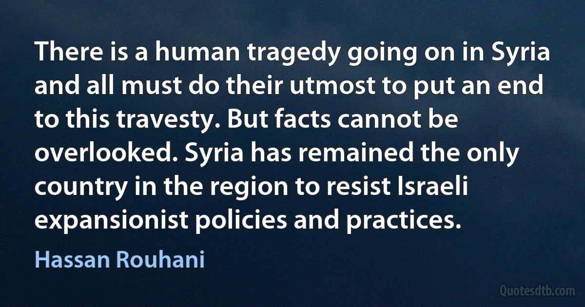 There is a human tragedy going on in Syria and all must do their utmost to put an end to this travesty. But facts cannot be overlooked. Syria has remained the only country in the region to resist Israeli expansionist policies and practices. (Hassan Rouhani)