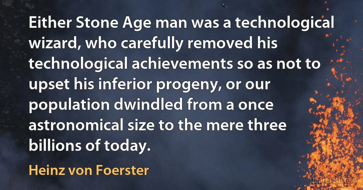 Either Stone Age man was a technological wizard, who carefully removed his technological achievements so as not to upset his inferior progeny, or our population dwindled from a once astronomical size to the mere three billions of today. (Heinz von Foerster)