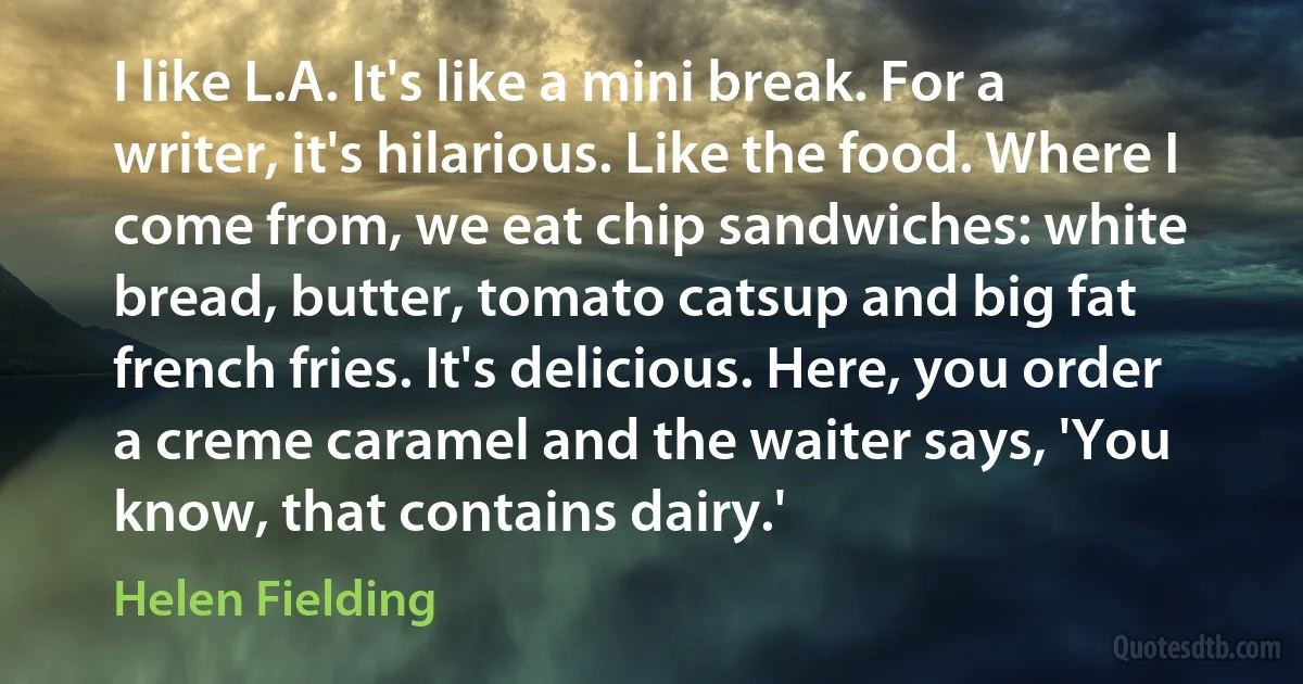 I like L.A. It's like a mini break. For a writer, it's hilarious. Like the food. Where I come from, we eat chip sandwiches: white bread, butter, tomato catsup and big fat french fries. It's delicious. Here, you order a creme caramel and the waiter says, 'You know, that contains dairy.' (Helen Fielding)