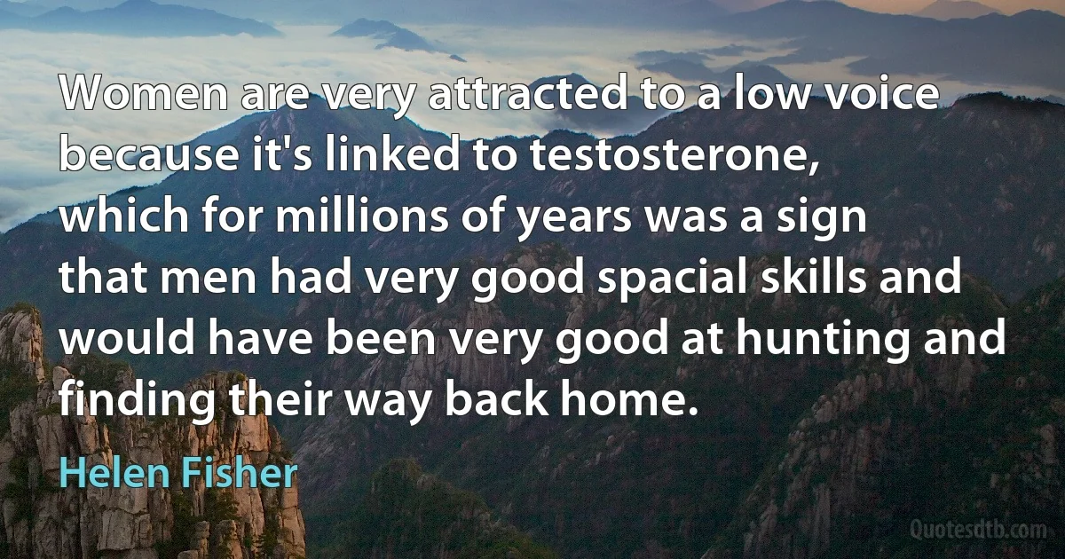 Women are very attracted to a low voice because it's linked to testosterone, which for millions of years was a sign that men had very good spacial skills and would have been very good at hunting and finding their way back home. (Helen Fisher)