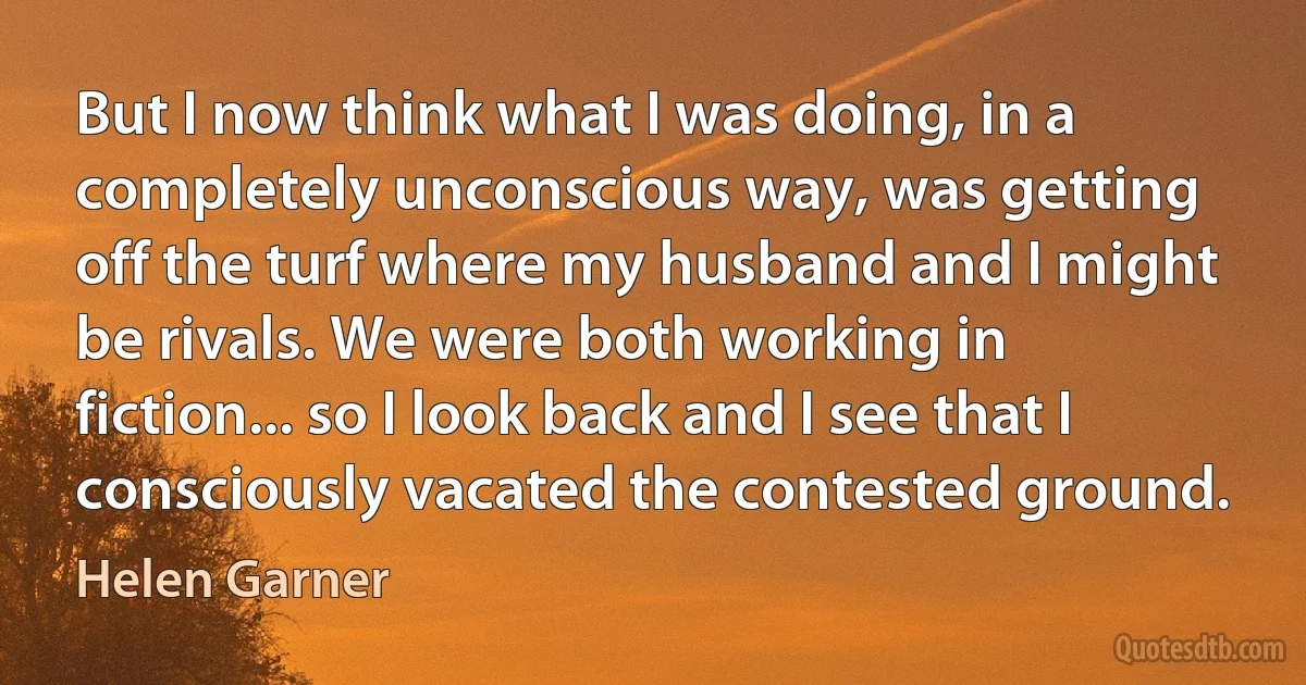 But I now think what I was doing, in a completely unconscious way, was getting off the turf where my husband and I might be rivals. We were both working in fiction... so I look back and I see that I consciously vacated the contested ground. (Helen Garner)