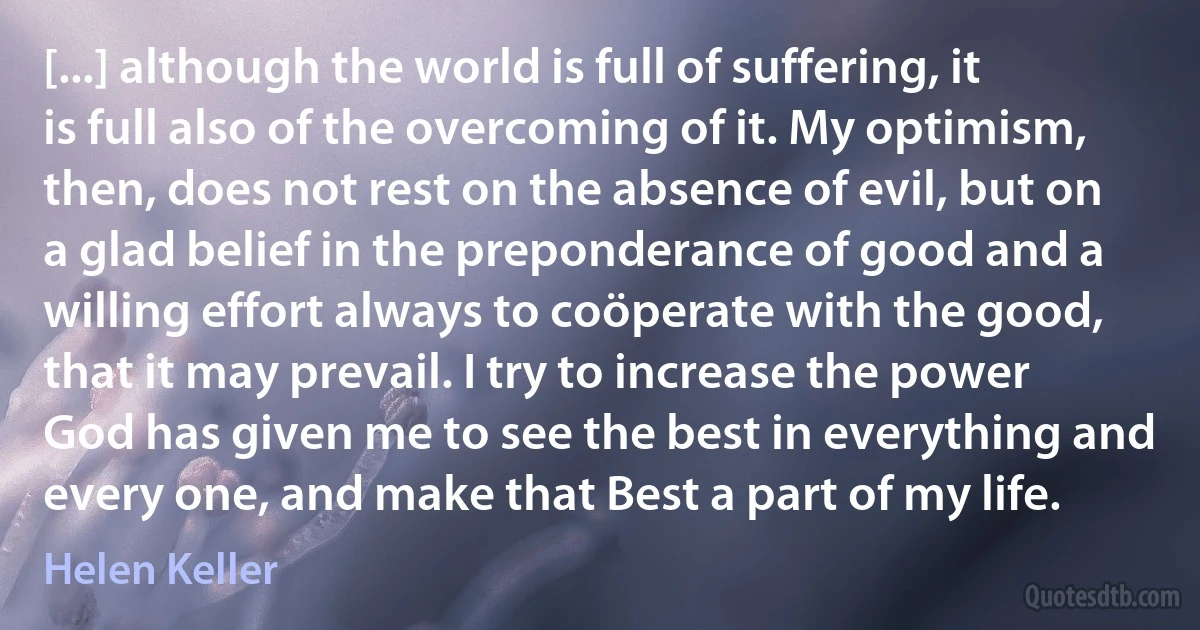 [...] although the world is full of suffering, it is full also of the overcoming of it. My optimism, then, does not rest on the absence of evil, but on a glad belief in the preponderance of good and a willing effort always to coöperate with the good, that it may prevail. I try to increase the power God has given me to see the best in everything and every one, and make that Best a part of my life. (Helen Keller)