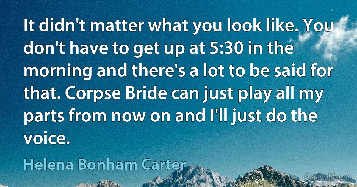 It didn't matter what you look like. You don't have to get up at 5:30 in the morning and there's a lot to be said for that. Corpse Bride can just play all my parts from now on and I'll just do the voice. (Helena Bonham Carter)