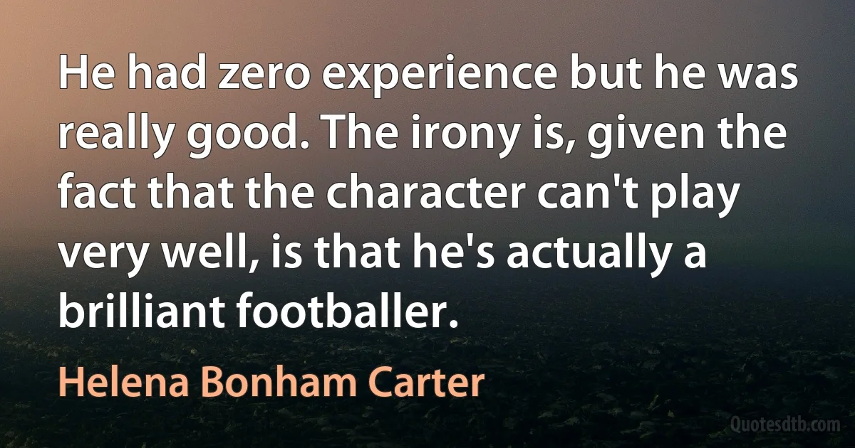 He had zero experience but he was really good. The irony is, given the fact that the character can't play very well, is that he's actually a brilliant footballer. (Helena Bonham Carter)