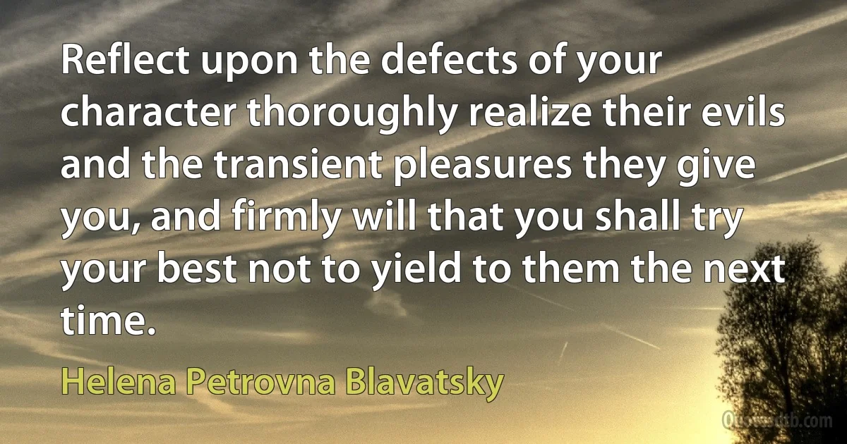 Reflect upon the defects of your character thoroughly realize their evils and the transient pleasures they give you, and firmly will that you shall try your best not to yield to them the next time. (Helena Petrovna Blavatsky)