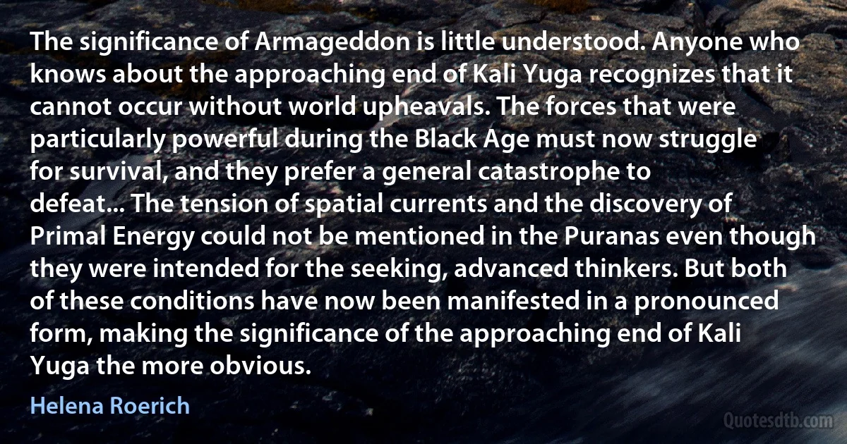 The significance of Armageddon is little understood. Anyone who knows about the approaching end of Kali Yuga recognizes that it cannot occur without world upheavals. The forces that were particularly powerful during the Black Age must now struggle for survival, and they prefer a general catastrophe to defeat... The tension of spatial currents and the discovery of Primal Energy could not be mentioned in the Puranas even though they were intended for the seeking, advanced thinkers. But both of these conditions have now been manifested in a pronounced form, making the significance of the approaching end of Kali Yuga the more obvious. (Helena Roerich)