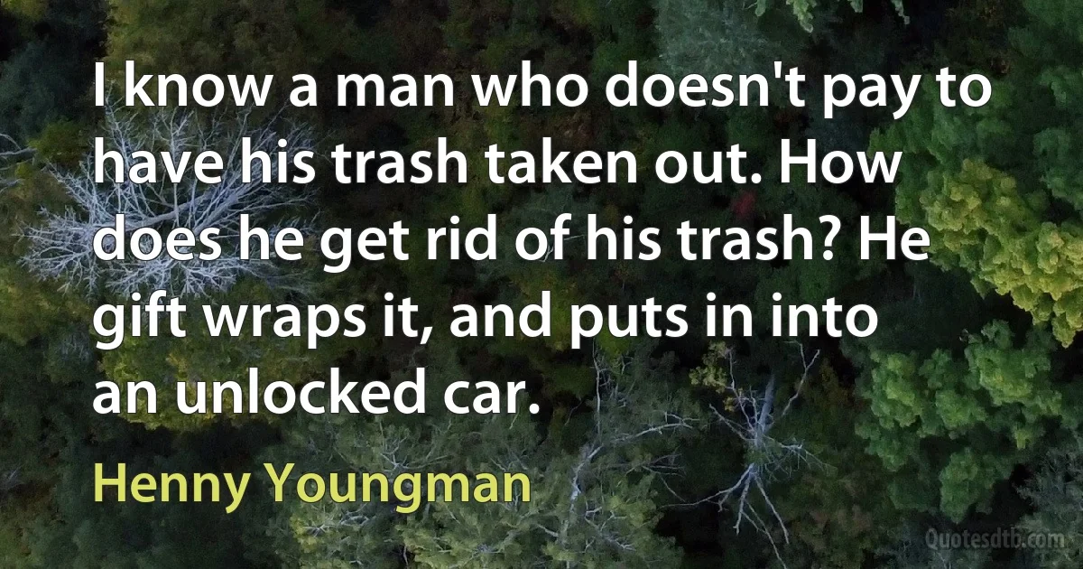 I know a man who doesn't pay to have his trash taken out. How does he get rid of his trash? He gift wraps it, and puts in into an unlocked car. (Henny Youngman)