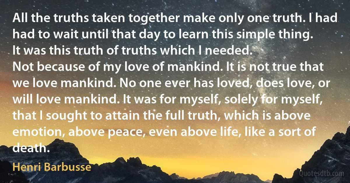 All the truths taken together make only one truth. I had had to wait until that day to learn this simple thing. It was this truth of truths which I needed.
Not because of my love of mankind. It is not true that we love mankind. No one ever has loved, does love, or will love mankind. It was for myself, solely for myself, that I sought to attain the full truth, which is above emotion, above peace, even above life, like a sort of death. (Henri Barbusse)