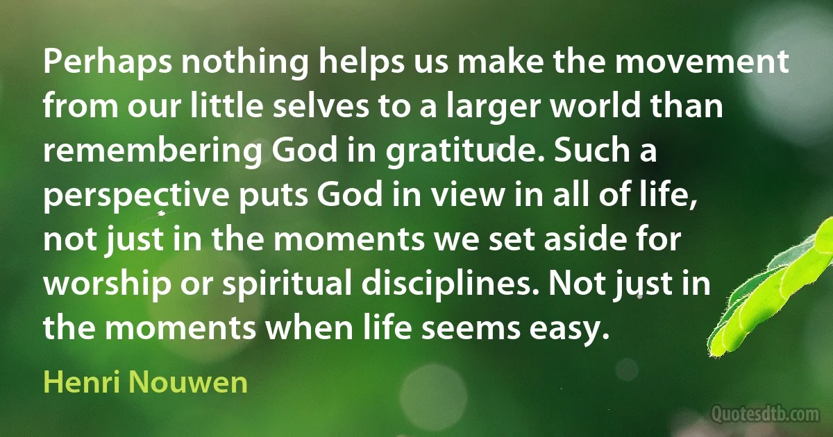 Perhaps nothing helps us make the movement from our little selves to a larger world than remembering God in gratitude. Such a perspective puts God in view in all of life, not just in the moments we set aside for worship or spiritual disciplines. Not just in the moments when life seems easy. (Henri Nouwen)