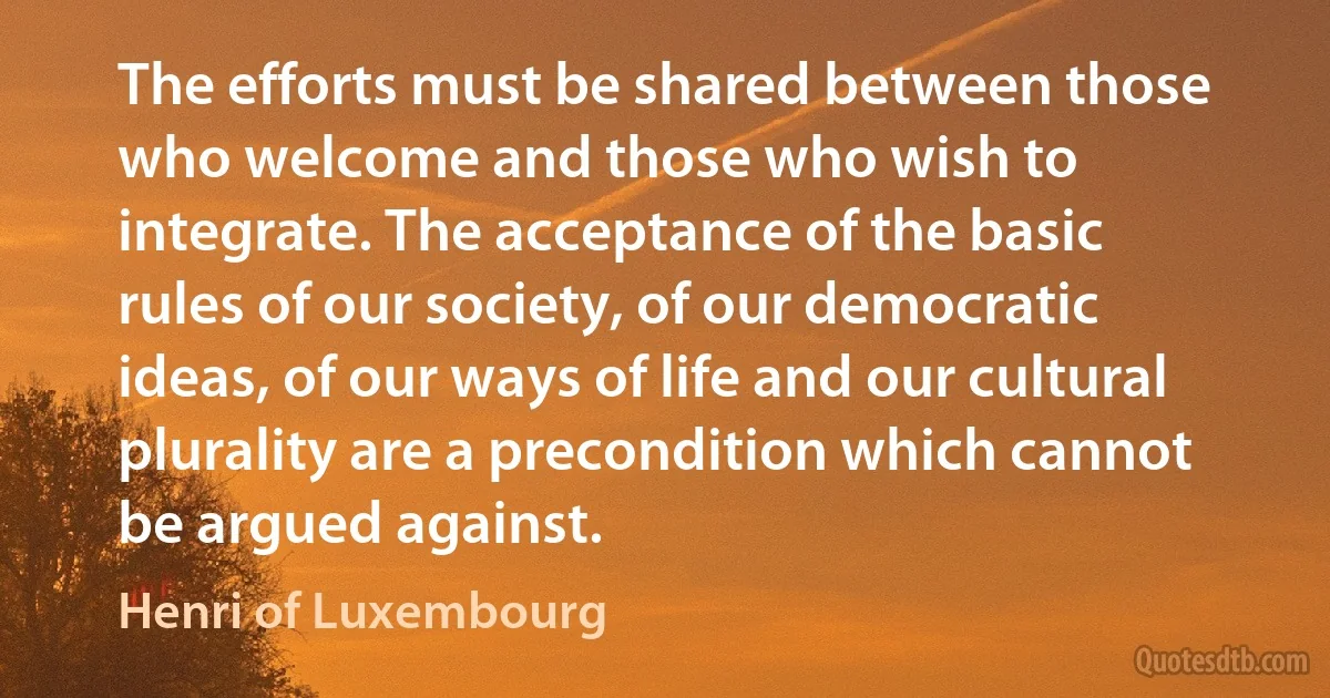 The efforts must be shared between those who welcome and those who wish to integrate. The acceptance of the basic rules of our society, of our democratic ideas, of our ways of life and our cultural plurality are a precondition which cannot be argued against. (Henri of Luxembourg)