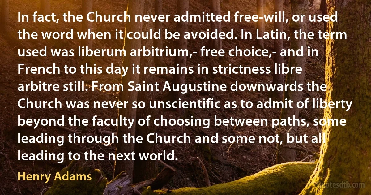 In fact, the Church never admitted free-will, or used the word when it could be avoided. In Latin, the term used was liberum arbitrium,- free choice,- and in French to this day it remains in strictness libre arbitre still. From Saint Augustine downwards the Church was never so unscientific as to admit of liberty beyond the faculty of choosing between paths, some leading through the Church and some not, but all leading to the next world. (Henry Adams)