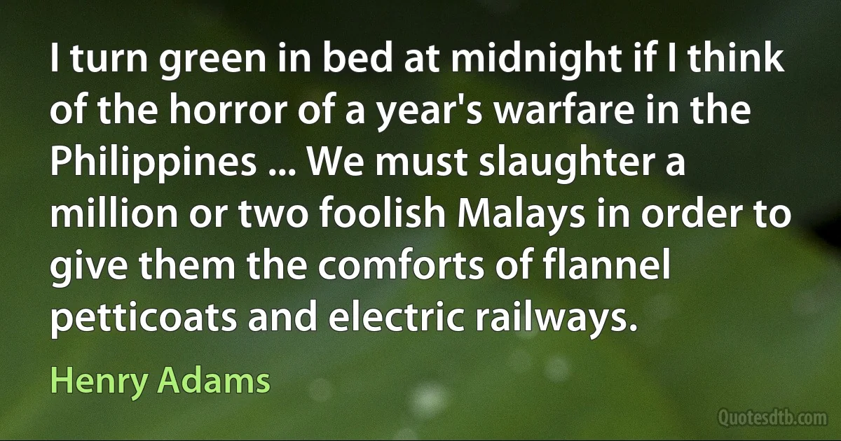 I turn green in bed at midnight if I think of the horror of a year's warfare in the Philippines ... We must slaughter a million or two foolish Malays in order to give them the comforts of flannel petticoats and electric railways. (Henry Adams)