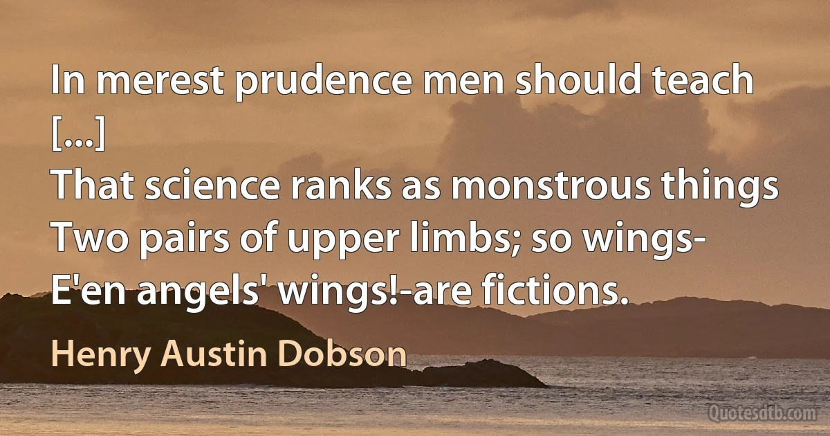 In merest prudence men should teach [...]
That science ranks as monstrous things
Two pairs of upper limbs; so wings-
E'en angels' wings!-are fictions. (Henry Austin Dobson)