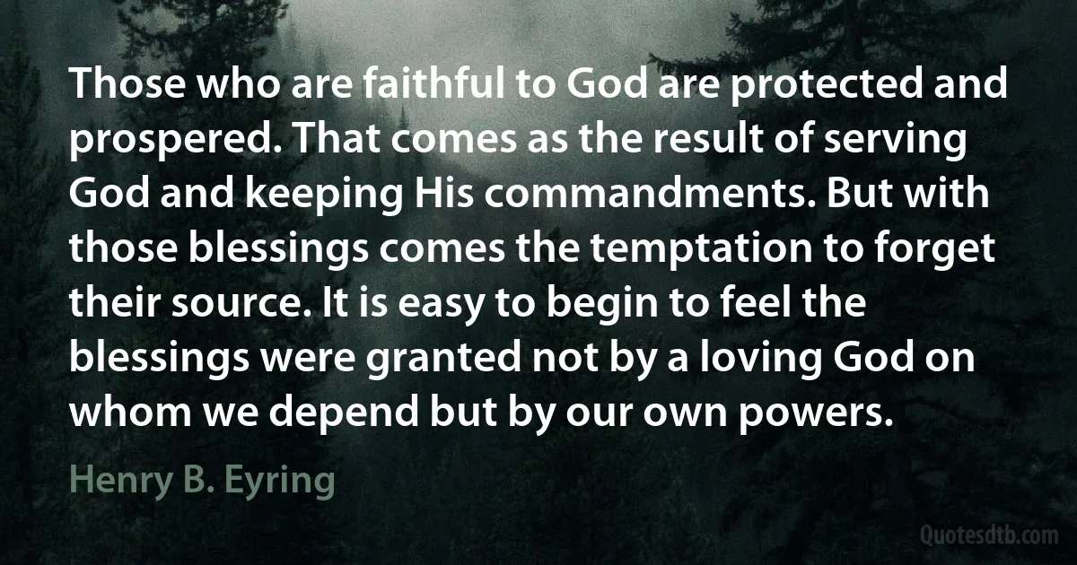 Those who are faithful to God are protected and prospered. That comes as the result of serving God and keeping His commandments. But with those blessings comes the temptation to forget their source. It is easy to begin to feel the blessings were granted not by a loving God on whom we depend but by our own powers. (Henry B. Eyring)