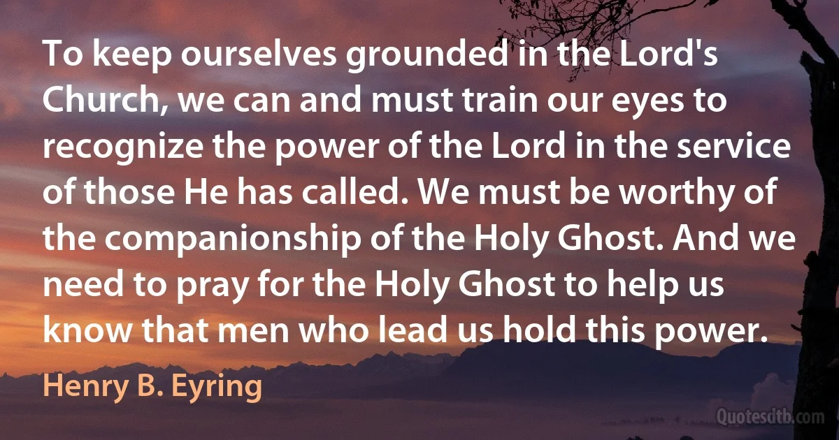 To keep ourselves grounded in the Lord's Church, we can and must train our eyes to recognize the power of the Lord in the service of those He has called. We must be worthy of the companionship of the Holy Ghost. And we need to pray for the Holy Ghost to help us know that men who lead us hold this power. (Henry B. Eyring)