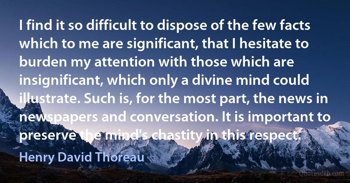 I find it so difficult to dispose of the few facts which to me are significant, that I hesitate to burden my attention with those which are insignificant, which only a divine mind could illustrate. Such is, for the most part, the news in newspapers and conversation. It is important to preserve the mind's chastity in this respect. (Henry David Thoreau)