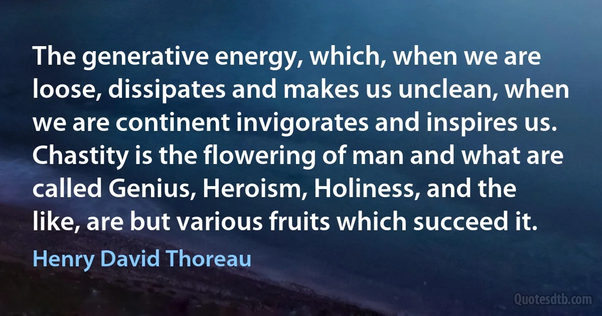 The generative energy, which, when we are loose, dissipates and makes us unclean, when we are continent invigorates and inspires us. Chastity is the flowering of man and what are called Genius, Heroism, Holiness, and the like, are but various fruits which succeed it. (Henry David Thoreau)