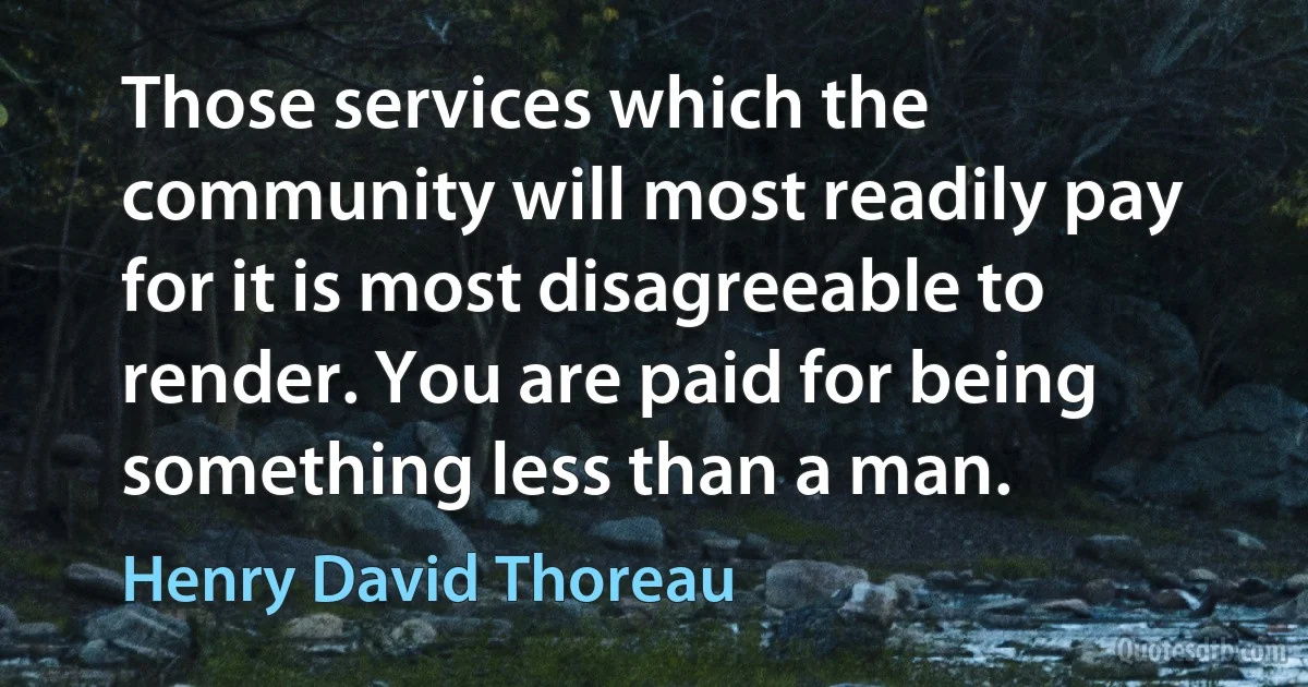 Those services which the community will most readily pay for it is most disagreeable to render. You are paid for being something less than a man. (Henry David Thoreau)