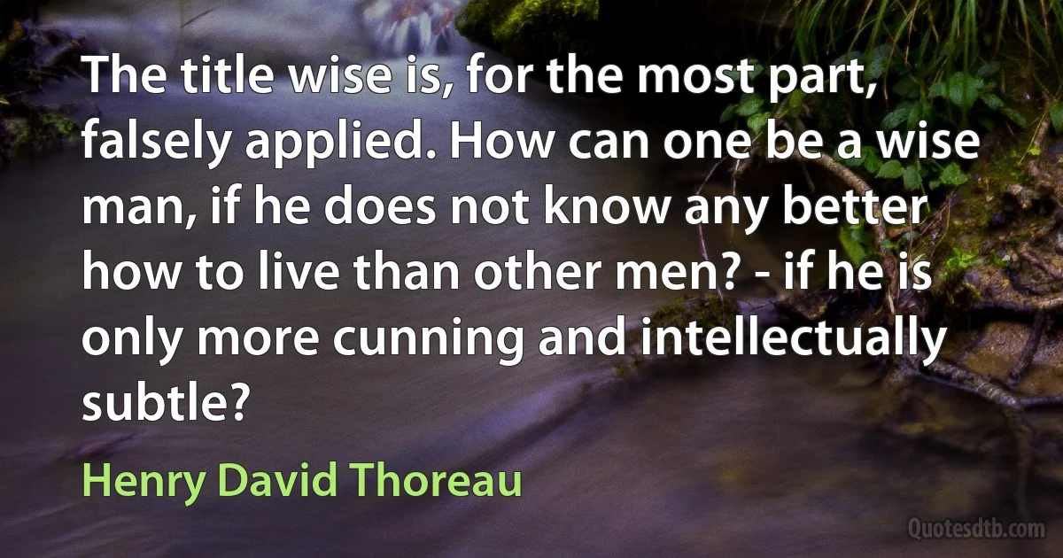 The title wise is, for the most part, falsely applied. How can one be a wise man, if he does not know any better how to live than other men? - if he is only more cunning and intellectually subtle? (Henry David Thoreau)