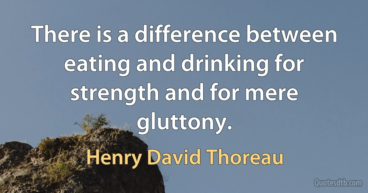 There is a difference between eating and drinking for strength and for mere gluttony. (Henry David Thoreau)