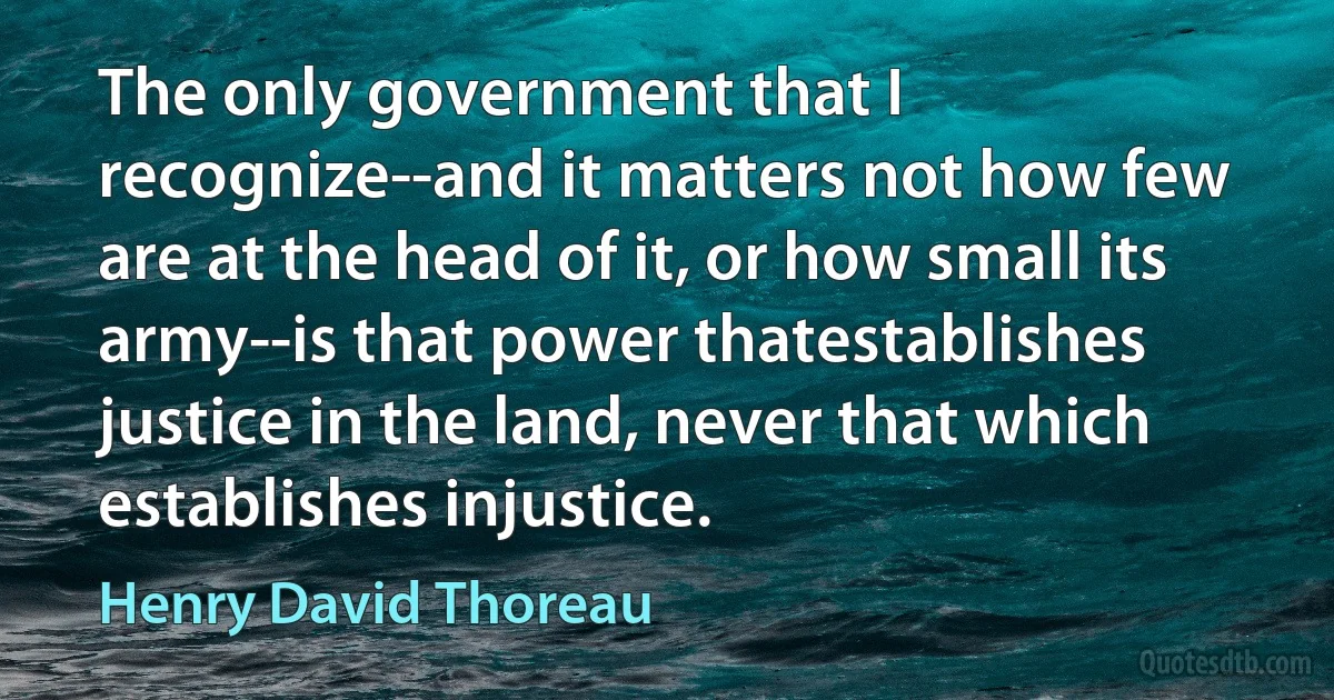 The only government that I recognize--and it matters not how few are at the head of it, or how small its army--is that power thatestablishes justice in the land, never that which establishes injustice. (Henry David Thoreau)