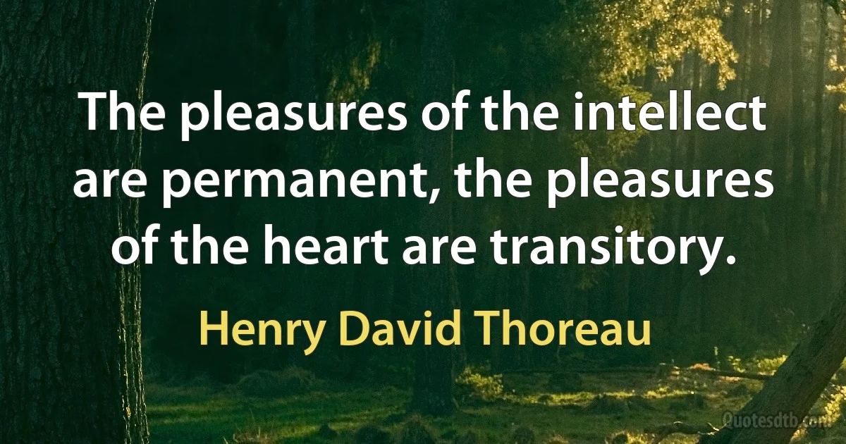 The pleasures of the intellect are permanent, the pleasures of the heart are transitory. (Henry David Thoreau)