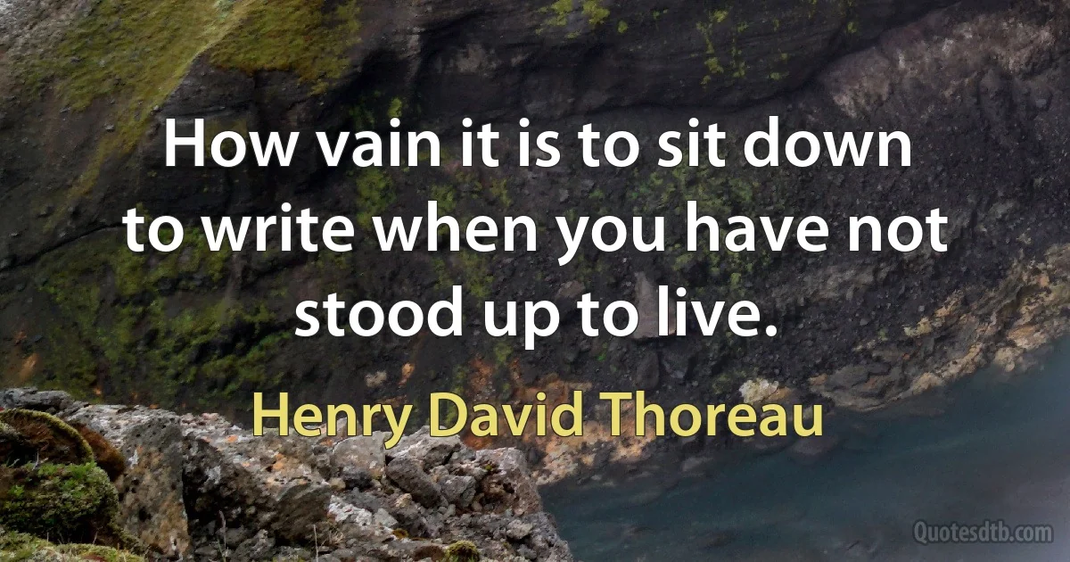 How vain it is to sit down to write when you have not stood up to live. (Henry David Thoreau)