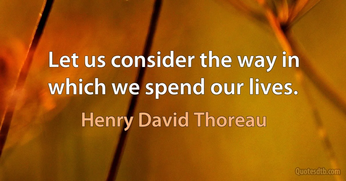 Let us consider the way in which we spend our lives. (Henry David Thoreau)