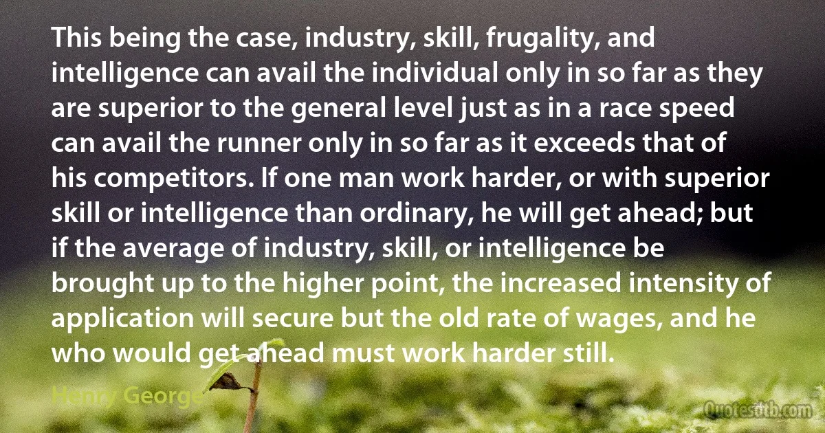 This being the case, industry, skill, frugality, and intelligence can avail the individual only in so far as they are superior to the general level just as in a race speed can avail the runner only in so far as it exceeds that of his competitors. If one man work harder, or with superior skill or intelligence than ordinary, he will get ahead; but if the average of industry, skill, or intelligence be brought up to the higher point, the increased intensity of application will secure but the old rate of wages, and he who would get ahead must work harder still. (Henry George)