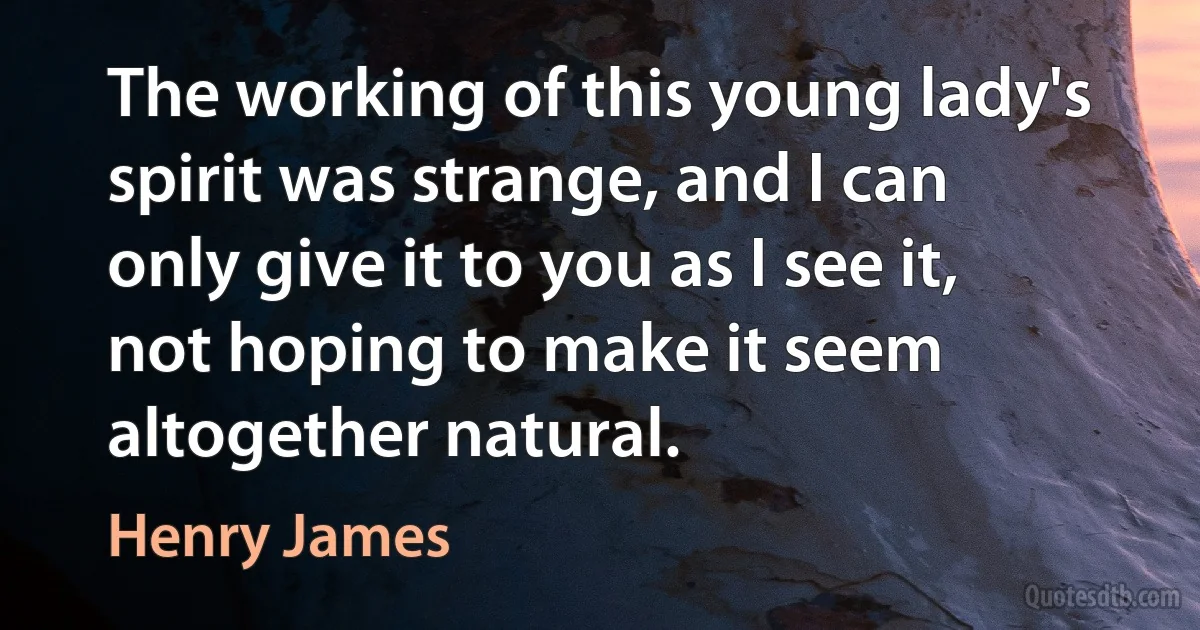 The working of this young lady's spirit was strange, and I can only give it to you as I see it, not hoping to make it seem altogether natural. (Henry James)