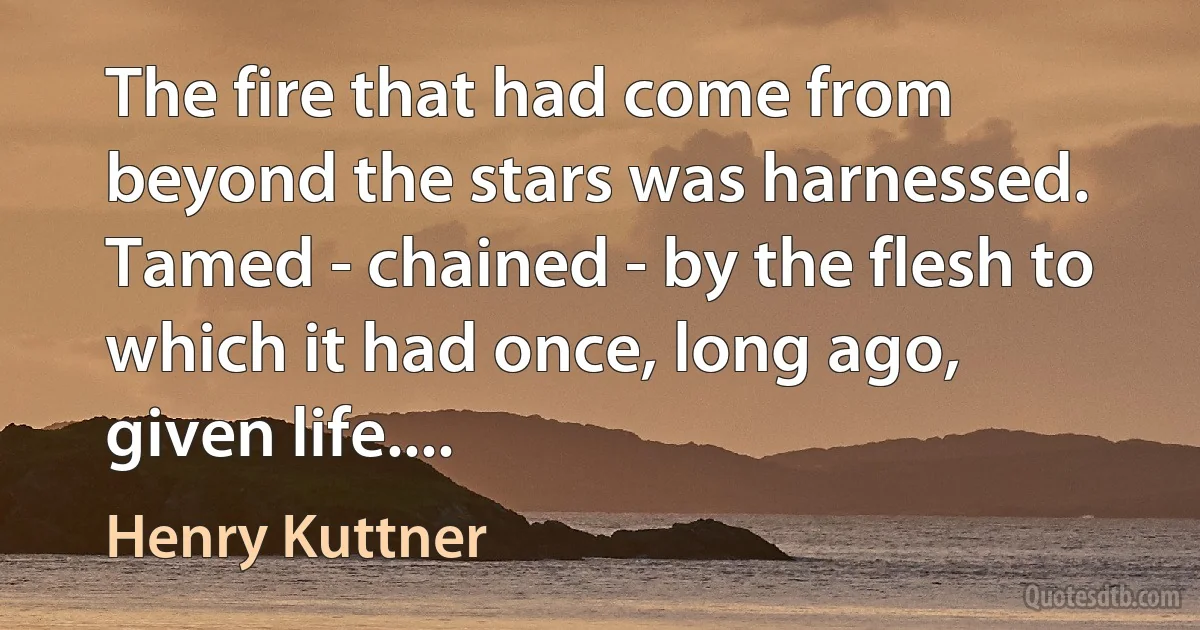 The fire that had come from beyond the stars was harnessed.
Tamed - chained - by the flesh to which it had once, long ago, given life.... (Henry Kuttner)