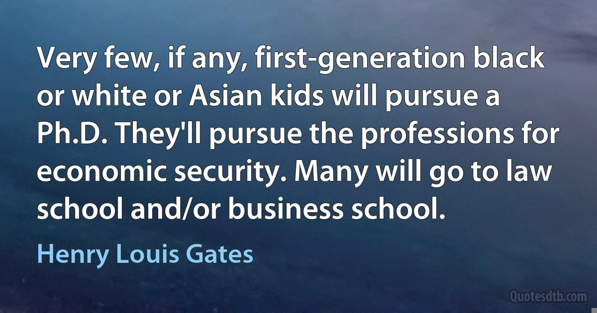 Very few, if any, first-generation black or white or Asian kids will pursue a Ph.D. They'll pursue the professions for economic security. Many will go to law school and/or business school. (Henry Louis Gates)