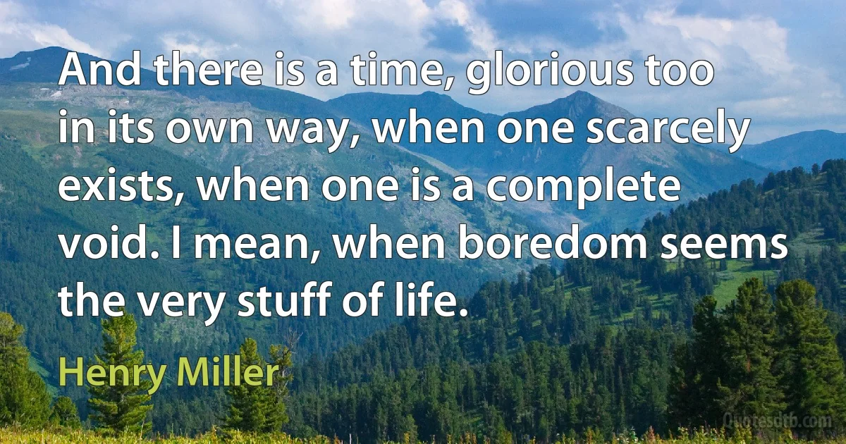 And there is a time, glorious too in its own way, when one scarcely exists, when one is a complete void. I mean, when boredom seems the very stuff of life. (Henry Miller)