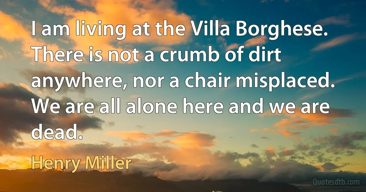 I am living at the Villa Borghese. There is not a crumb of dirt anywhere, nor a chair misplaced. We are all alone here and we are dead. (Henry Miller)