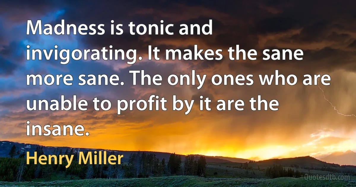 Madness is tonic and invigorating. It makes the sane more sane. The only ones who are unable to profit by it are the insane. (Henry Miller)