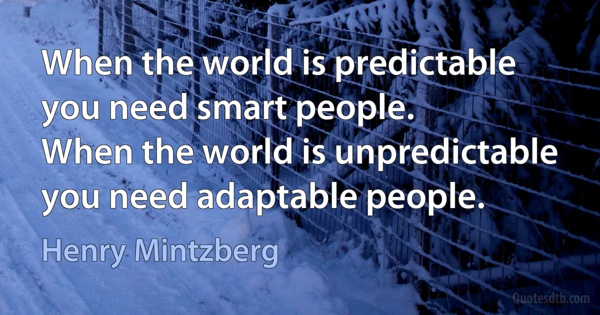 When the world is predictable you need smart people.
When the world is unpredictable you need adaptable people. (Henry Mintzberg)