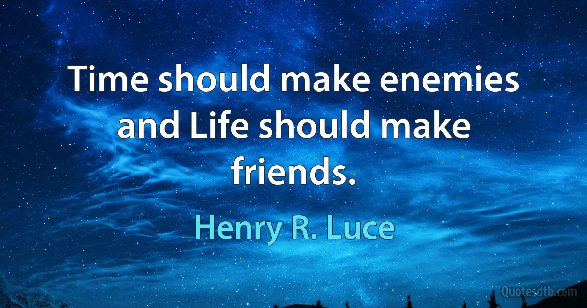 Time should make enemies and Life should make friends. (Henry R. Luce)