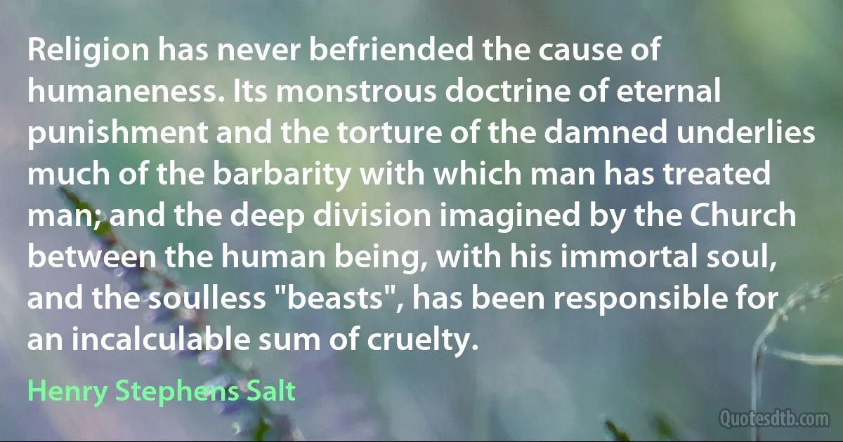 Religion has never befriended the cause of humaneness. Its monstrous doctrine of eternal punishment and the torture of the damned underlies much of the barbarity with which man has treated man; and the deep division imagined by the Church between the human being, with his immortal soul, and the soulless "beasts", has been responsible for an incalculable sum of cruelty. (Henry Stephens Salt)