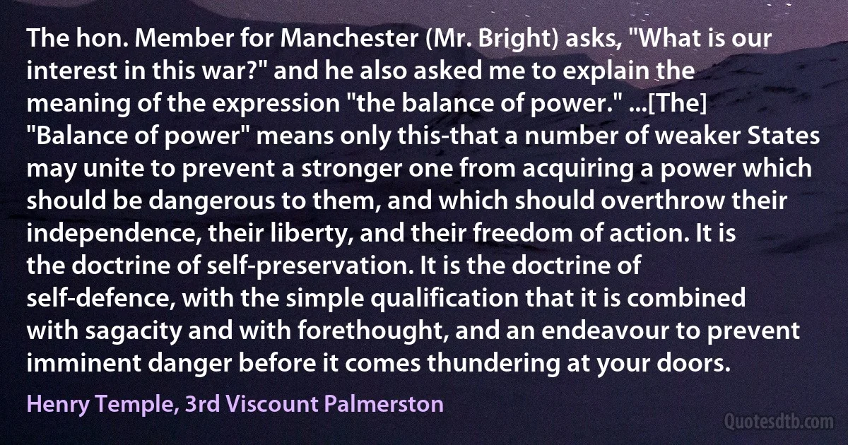 The hon. Member for Manchester (Mr. Bright) asks, "What is our interest in this war?" and he also asked me to explain the meaning of the expression "the balance of power." ...[The] "Balance of power" means only this-that a number of weaker States may unite to prevent a stronger one from acquiring a power which should be dangerous to them, and which should overthrow their independence, their liberty, and their freedom of action. It is the doctrine of self-preservation. It is the doctrine of self-defence, with the simple qualification that it is combined with sagacity and with forethought, and an endeavour to prevent imminent danger before it comes thundering at your doors. (Henry Temple, 3rd Viscount Palmerston)