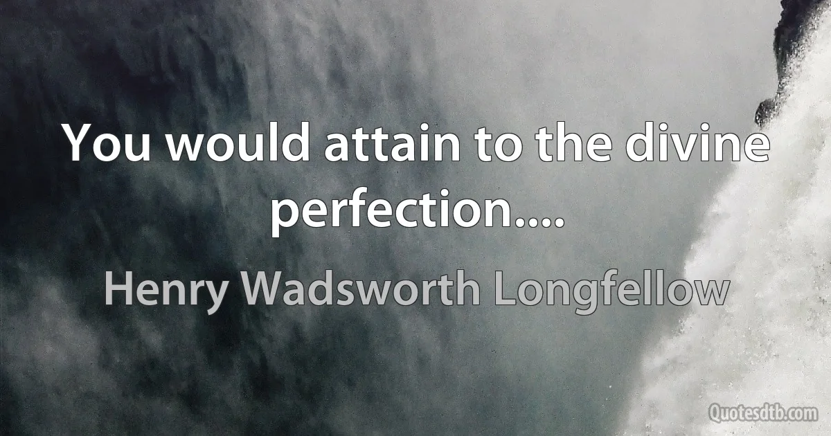 You would attain to the divine perfection.... (Henry Wadsworth Longfellow)