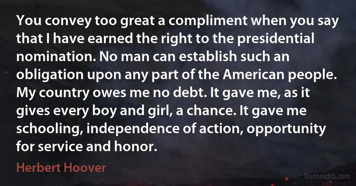 You convey too great a compliment when you say that I have earned the right to the presidential nomination. No man can establish such an obligation upon any part of the American people. My country owes me no debt. It gave me, as it gives every boy and girl, a chance. It gave me schooling, independence of action, opportunity for service and honor. (Herbert Hoover)