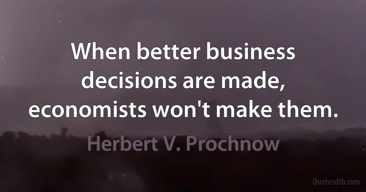 When better business decisions are made, economists won't make them. (Herbert V. Prochnow)