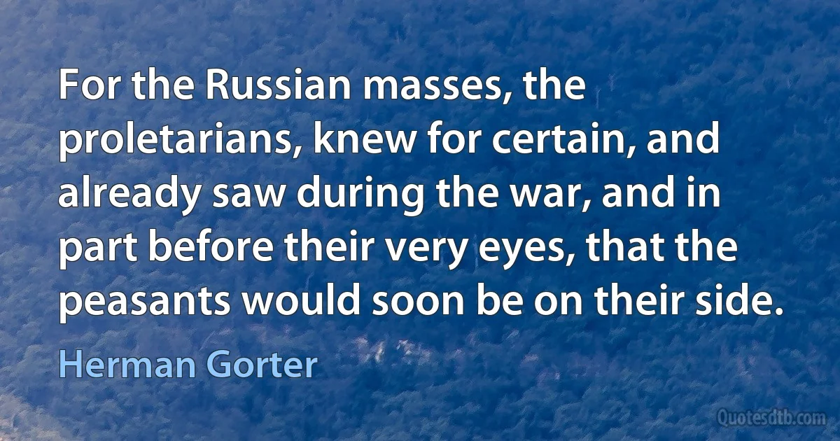 For the Russian masses, the proletarians, knew for certain, and already saw during the war, and in part before their very eyes, that the peasants would soon be on their side. (Herman Gorter)