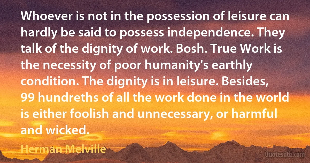 Whoever is not in the possession of leisure can hardly be said to possess independence. They talk of the dignity of work. Bosh. True Work is the necessity of poor humanity's earthly condition. The dignity is in leisure. Besides, 99 hundreths of all the work done in the world is either foolish and unnecessary, or harmful and wicked. (Herman Melville)