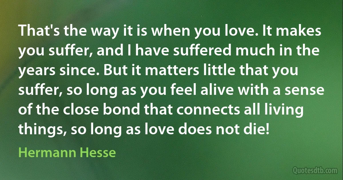 That's the way it is when you love. It makes you suffer, and I have suffered much in the years since. But it matters little that you suffer, so long as you feel alive with a sense of the close bond that connects all living things, so long as love does not die! (Hermann Hesse)