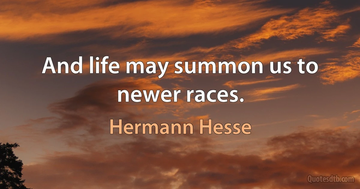 And life may summon us to newer races. (Hermann Hesse)