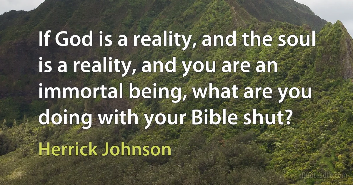 If God is a reality, and the soul is a reality, and you are an immortal being, what are you doing with your Bible shut? (Herrick Johnson)