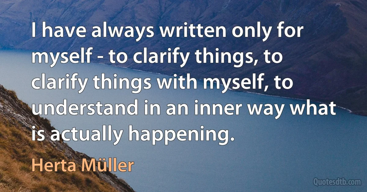 I have always written only for myself - to clarify things, to clarify things with myself, to understand in an inner way what is actually happening. (Herta Müller)